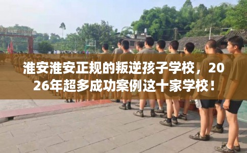 淮安淮安正规的叛逆孩子学校,2026年超多成功案例这十家学校! 淮安淮安正规的叛逆孩子学校,2026年超多成功案例这十家学校!