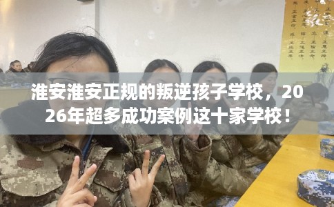 淮安淮安正规的叛逆孩子学校,2026年超多成功案例这十家学校! 淮安淮安正规的叛逆孩子学校,2026年超多成功案例这十家学校!