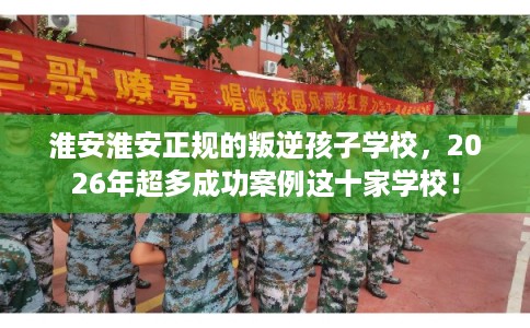 淮安淮安正规的叛逆孩子学校，2026年超多成功案例这十家学校！
