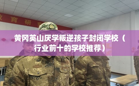 黄冈英山厌学叛逆孩子封闭学校（行业前十的学校推荐）