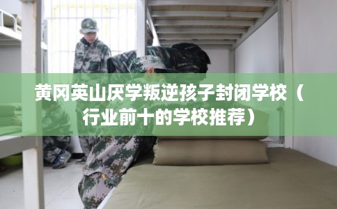黄冈英山厌学叛逆孩子封闭学校（行业前十的学校推荐）