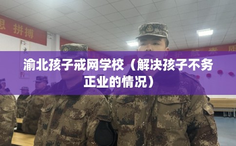 渝北孩子戒网学校（解决孩子不务正业的情况）