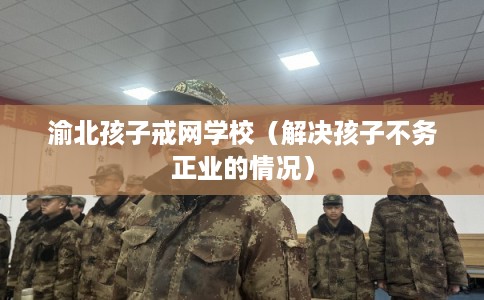渝北孩子戒网学校（解决孩子不务正业的情况）