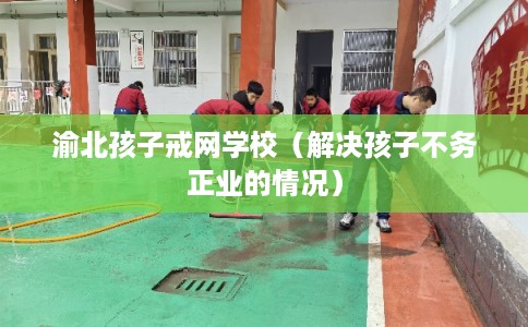渝北孩子戒网学校（解决孩子不务正业的情况）