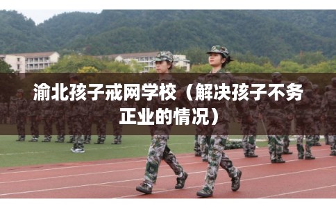渝北孩子戒网学校（解决孩子不务正业的情况）