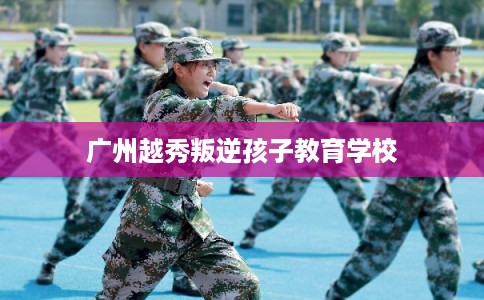 广州越秀叛逆孩子教育学校
