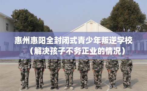 惠州惠阳全封闭式青少年叛逆学校（解决孩子不务正业的情况）