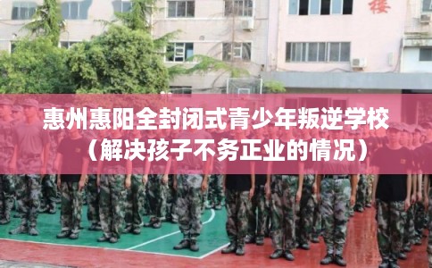 惠州惠阳全封闭式青少年叛逆学校（解决孩子不务正业的情况）