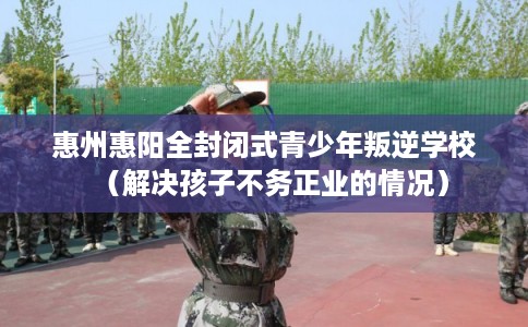 惠州惠阳全封闭式青少年叛逆学校（解决孩子不务正业的情况）