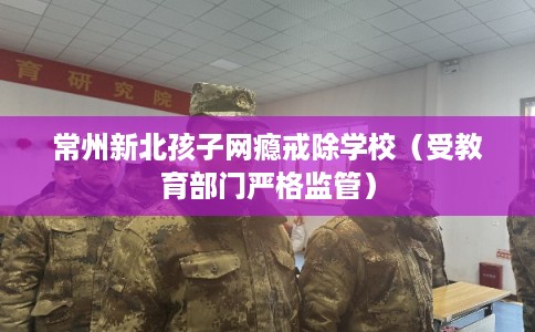常州新北孩子网瘾戒除学校（受教育部门严格监管）