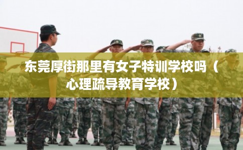 东莞厚街那里有女子特训学校吗(心理疏导教育学校) 东莞厚街那里有女子特训学校吗(心理疏导教育学校)