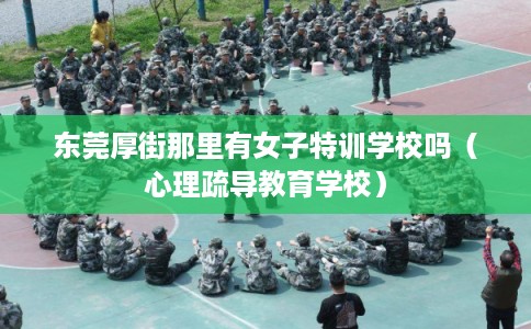 东莞厚街那里有女子特训学校吗(心理疏导教育学校) 东莞厚街那里有女子特训学校吗(心理疏导教育学校)