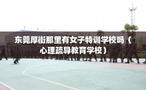 东莞厚街那里有女子特训学校吗（心理疏导教育学校）