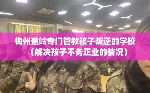 梅州蕉岭专门管教孩子叛逆的学校(解决孩子不务正业的情况) 梅州蕉岭专门管教孩子叛逆的学校(解决孩子不务正业的情况)