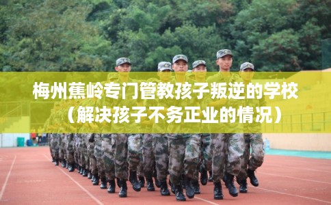 梅州蕉岭专门管教孩子叛逆的学校（解决孩子不务正业的情况）