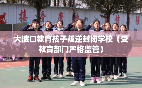大渡口教育孩子叛逆封闭学校(受教育部门严格监管) 大渡口教育孩子叛逆封闭学校(受教育部门严格监管)