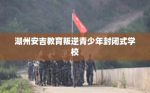 湖州安吉教育叛逆青少年封闭式学校