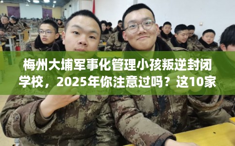 梅州大埔军事化管理小孩叛逆封闭学校,2025年你注意过吗?这10家学校! 梅州大埔军事化管理小孩叛逆封闭学校,2025年你注意过吗?这10家学校!