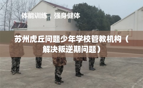 苏州虎丘问题少年学校管教机构（解决叛逆期问题）