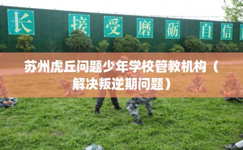 苏州虎丘问题少年学校管教机构（解决叛逆期问题）