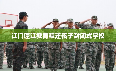 江门蓬江教育叛逆孩子封闭式学校