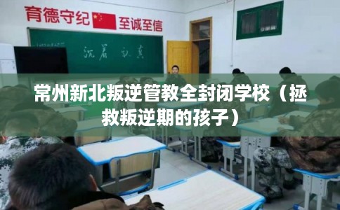 常州新北叛逆管教全封闭学校（拯救叛逆期的孩子）