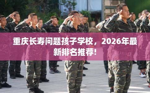 重庆长寿问题孩子学校，2026年最新排名推荐!