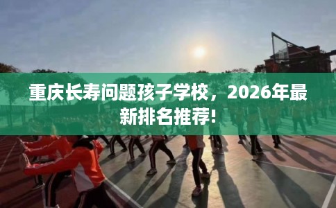 重庆长寿问题孩子学校，2026年最新排名推荐!