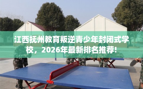 江西抚州教育叛逆青少年封闭式学校，2026年最新排名推荐!