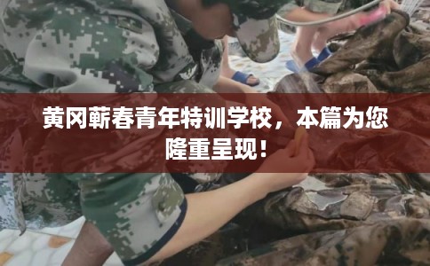 黄冈蕲春青年特训学校，本篇为您隆重呈现！