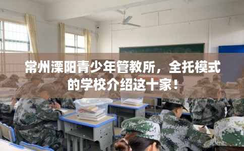 常州溧阳青少年管教所，全托模式的学校介绍这十家！