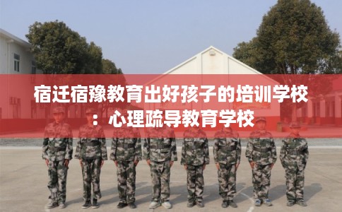 宿迁宿豫教育出好孩子的培训学校：心理疏导教育学校
