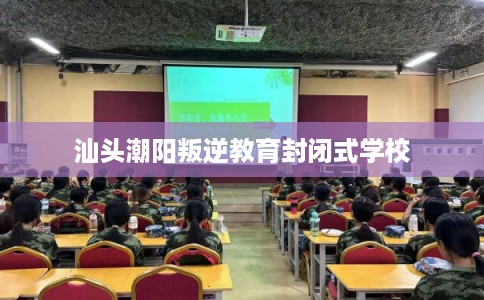 汕头潮阳叛逆教育封闭式学校 汕头潮阳叛逆教育封闭式学校