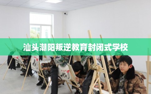 汕头潮阳叛逆教育封闭式学校 汕头潮阳叛逆教育封闭式学校