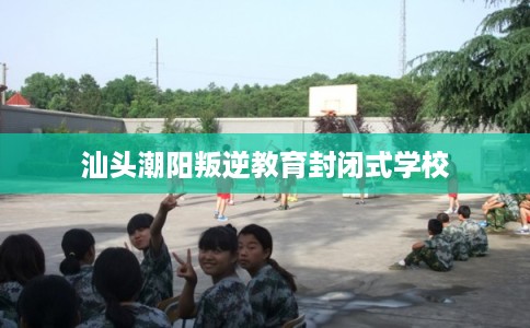 汕头潮阳叛逆教育封闭式学校