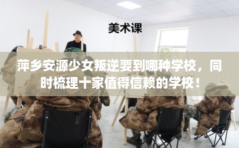 萍乡安源少女叛逆要到哪种学校，同时梳理十家值得信赖的学校！