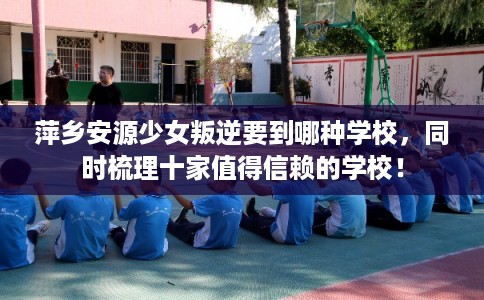 萍乡安源少女叛逆要到哪种学校，同时梳理十家值得信赖的学校！