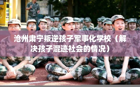 沧州肃宁叛逆孩子军事化学校（解决孩子混迹社会的情况）