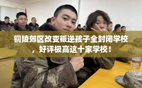 铜陵郊区改变叛逆孩子全封闭学校，好评极高这十家学校！