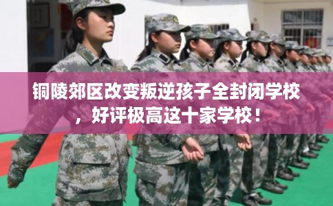 铜陵郊区改变叛逆孩子全封闭学校，好评极高这十家学校！
