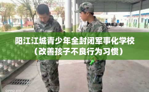 阳江江城青少年全封闭军事化学校（改善孩子不良行为习惯）