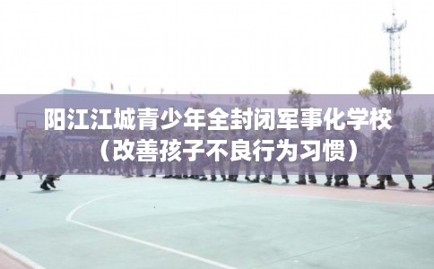 阳江江城青少年全封闭军事化学校（改善孩子不良行为习惯）