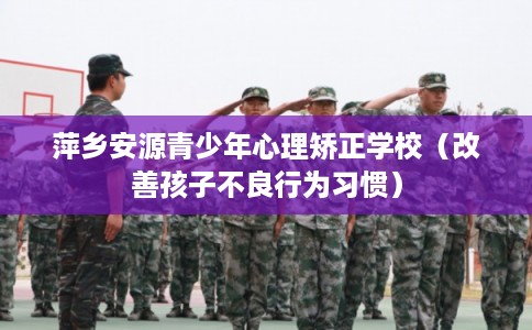 萍乡安源青少年心理矫正学校（改善孩子不良行为习惯）