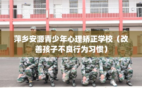 萍乡安源青少年心理矫正学校（改善孩子不良行为习惯）