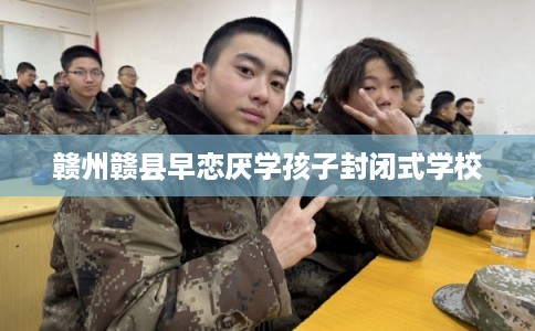 赣州赣县早恋厌学孩子封闭式学校 赣州赣县早恋厌学孩子封闭式学校