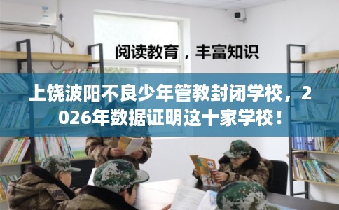 上饶波阳不良少年管教封闭学校,2026年数据证明这十家学校! 上饶波阳不良少年管教封闭学校,2026年数据证明这十家学校!