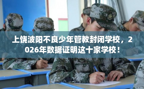上饶波阳不良少年管教封闭学校，2026年数据证明这十家学校！