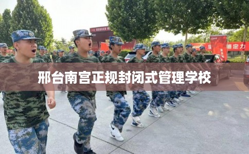 邢台南宫正规封闭式管理学校 邢台南宫正规封闭式管理学校