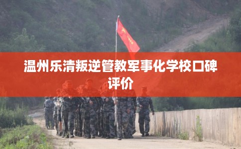 温州乐清叛逆管教军事化学校口碑评价