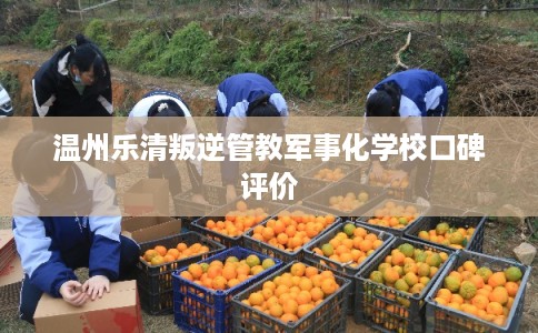 温州乐清叛逆管教军事化学校口碑评价